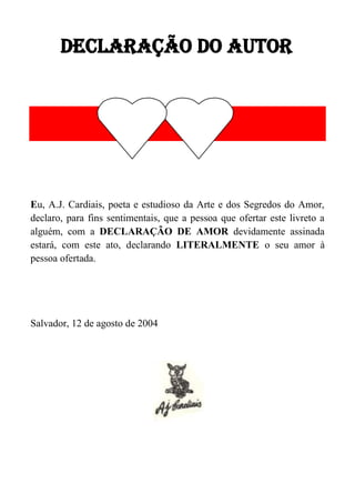 DECLARAÇÃO DO AUTOR

Eu, A.J. Cardiais, poeta e estudioso da Arte e dos Segredos do Amor,
declaro, para fins sentimentais, que a pessoa que ofertar este livreto a
alguém, com a DECLARAÇÃO DE AMOR devidamente assinada
estará, com este ato, declarando LITERALMENTE o seu amor à
pessoa ofertada.

Salvador, 12 de agosto de 2004

 