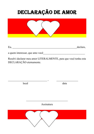 DECLARAÇÃO DE AMOR

Eu, ________________________________________________declaro,
a quem interessar, que amo você_______________________________
Resolvi declarar meu amor LITERALMENTE, para que você tenha esta
DECLARAÇÃO eternamente.

_____________________________ ,
local

________________
data

_______________________________
Assinatura

 