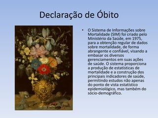 Declaração de ÓbitoO Sistema de Informações sobre Mortalidade (SIM) foi criado pelo Ministério da Saúde, em 1975, para a obtenção regular de dados sobre mortalidade, de forma abrangente e confiável, visando a embasar os diversos gerenciamentos em suas ações de saúde. O sistema proporciona a produção de estatísticas de mortalidade e a construção dos principais indicadores de saúde, permitindo estudos não apenas do ponto de vista estatístico epidemiológico, mas também do sócio-demográfico.
