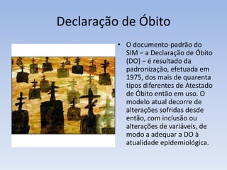Declaração de ÓbitoO documento-padrão do SIM − a Declaração de Óbito (DO) − é resultado da padronização, efetuada em 1975, dos mais de quarenta tipos diferentes de Atestado de Óbito então em uso. O modelo atual decorre de alterações sofridas desde então, com inclusão ou alterações de variáveis, de modo a adequar a DO à atualidade epidemiológica.