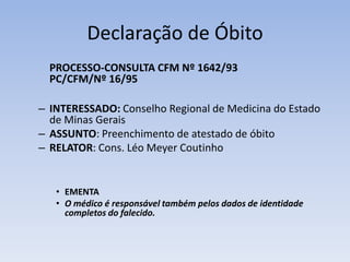 Declaração de Óbito	PROCESSO-CONSULTA CFM Nº 1642/93PC/CFM/Nº 16/95INTERESSADO: Conselho Regional de Medicina do Estado de Minas GeraisASSUNTO: Preenchimento de atestado de óbitoRELATOR: Cons. Léo Meyer CoutinhoEMENTAO médico é responsável também pelos dados de identidade completos do falecido.