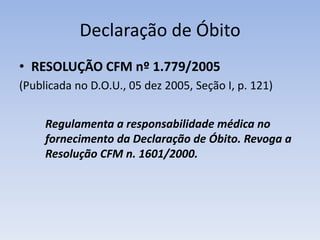 Declaração de ÓbitoRESOLUÇÃO CFM nº 1.779/2005(Publicada no D.O.U., 05 dez 2005, Seção I, p. 121)Regulamenta a responsabilidade médica no fornecimento da Declaração de Óbito. Revoga a Resolução CFM n. 1601/2000.