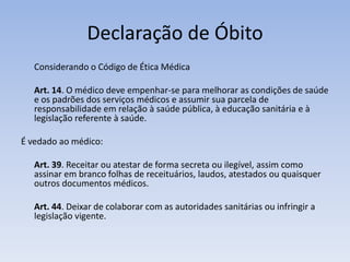 Declaração de Óbito	Considerando o Código de Ética MédicaArt. 14. O médico deve empenhar-se para melhorar as condições de saúde e os padrões dos serviços médicos e assumir sua parcela de responsabilidade em relação à saúde pública, à educação sanitária e à legislação referente à saúde.É vedado ao médico: Art. 39. Receitar ou atestar de forma secreta ou ilegível, assim como assinar em branco folhas de receituários, laudos, atestados ou quaisquer outros documentos médicos.Art. 44. Deixar de colaborar com as autoridades sanitárias ou infringir a legislação vigente.