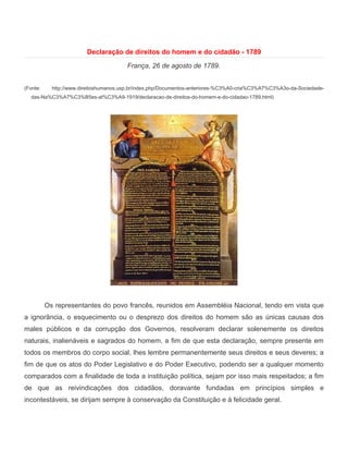 Declaração de direitos do homem e do cidadão - 1789

                                        França, 26 de agosto de 1789.


(Fonte:     http://www.direitoshumanos.usp.br/index.php/Documentos-anteriores-%C3%A0-cria%C3%A7%C3%A3o-da-Sociedade-
  das-Na%C3%A7%C3%B5es-at%C3%A9-1919/declaracao-de-direitos-do-homem-e-do-cidadao-1789.html)




          Os representantes do povo francês, reunidos em Assembléia Nacional, tendo em vista que
a ignorância, o esquecimento ou o desprezo dos direitos do homem são as únicas causas dos
males públicos e da corrupção dos Governos, resolveram declarar solenemente os direitos
naturais, inalienáveis e sagrados do homem, a fim de que esta declaração, sempre presente em
todos os membros do corpo social, lhes lembre permanentemente seus direitos e seus deveres; a
fim de que os atos do Poder Legislativo e do Poder Executivo, podendo ser a qualquer momento
comparados com a finalidade de toda a instituição política, sejam por isso mais respeitados; a fim
de que as reivindicações dos cidadãos, doravante fundadas em princípios simples e
incontestáveis, se dirijam sempre à conservação da Constituição e à felicidade geral.
 