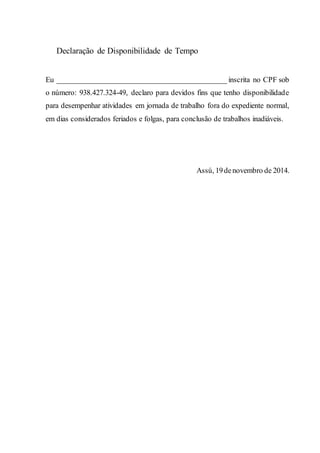 Declaração de Disponibilidade de Tempo
Eu _____________________________________________ inscrita no CPF sob
o número: 938.427.324-49, declaro para devidos fins que tenho disponibilidade
para desempenhar atividades em jornada de trabalho fora do expediente normal,
em dias considerados feriados e folgas, para conclusão de trabalhos inadiáveis.
Assú, 19 de novembro de 2014.