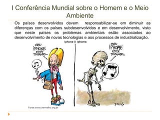 I Conferência Mundial sobre o Homem e o Meio 
Ambiente 
Os países desenvolvidos devem responsabilizar-se em diminuir as 
diferenças com os países subdesenvolvidos e em desenvolvimento, visto 
que neste países os problemas ambientais estão associados ao 
desenvolvimento de novas tecnologias e aos processos de industrialização. 
 