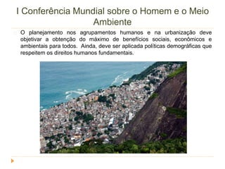 I Conferência Mundial sobre o Homem e o Meio 
Ambiente 
O planejamento nos agrupamentos humanos e na urbanização deve 
objetivar a obtenção do máximo de benefícios sociais, econômicos e 
ambientais para todos. Ainda, deve ser aplicada políticas demográficas que 
respeitem os direitos humanos fundamentais. 
 