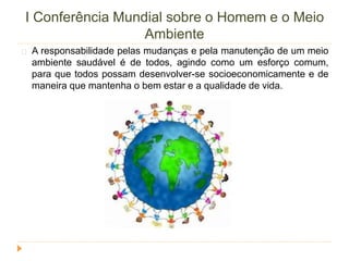 I Conferência Mundial sobre o Homem e o Meio 
Ambiente 
A responsabilidade pelas mudanças e pela manutenção de um meio 
ambiente saudável é de todos, agindo como um esforço comum, 
para que todos possam desenvolver-se socioeconomicamente e de 
maneira que mantenha o bem estar e a qualidade de vida. 
 
