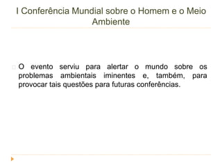 I Conferência Mundial sobre o Homem e o Meio 
Ambiente 
O evento serviu para alertar o mundo sobre os 
problemas ambientais iminentes e, também, para 
provocar tais questões para futuras conferências. 
 
