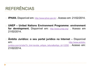 REFERÊNCIAS 
IPHAN. Disponível em: http://www.iphan.gov.br/ . Acesso em: 21/02/2014. 
UNEP – United Nations Environment Programme: environment 
for development. Disponível em: http://www.unep.org/ . Acesso em 
21/02/2014. 
Âmbito Jurídico: o seu portal jurídico na Internet – Disponível 
em: http://www.ambito-juridico. 
com.br/site/?n_link=revista_artigos_leitura&artigo_id=12292 . Acesso em: 
21/02/2014. 
