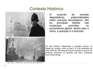 Contexto Histórico 
O conjunto de eventos 
degradativos, potencializados 
pelos avanços tecnológicos, são 
os principais fatores nas 
mudanças ocorridas no 
ecossistema global, dentre eles o 
clima, a poluição e a extinção. 
Um fato histórico relacionado a poluição ocorreu na 
cidade de Londres, entre os dias 5 e 9 de dezembro de 
1952. Mais de 100 pessoas ficaram doentes e cerca 8 mil 
londrinos morreram no episodio que ficou conhecido 
como"Great Smog". 
GREAT SMOG" - LONDRES 1952 - Fonte: http://cafe-musain.blogspot.com.br/ 
 