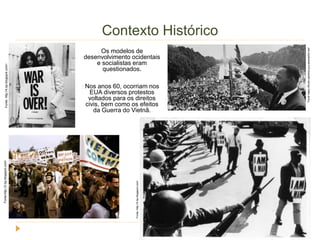Contexto Histórico 
Os modelos de 
desenvolvimento ocidentais 
e socialistas eram 
questionados. 
Nos anos 60, ocorriam nos 
EUA diversos protestos 
voltados para os direitos 
civis, bem como os efeitos 
da Guerra do Vietnã. 
Fonte: Fonte:http://2.bp.blogspot.com/ http://4.bp.blogspot.com/- 
Fonte: http://2.bp.blogspot.com/ 
Fonte https://fbcdn-sphotos-g-a.akamaihd.net/ 
 