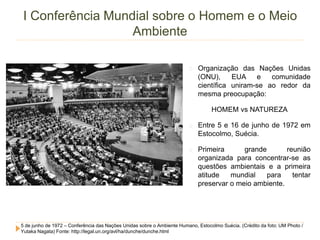 I Conferência Mundial sobre o Homem e o Meio 
Ambiente 
Organização das Nações Unidas 
(ONU), EUA e comunidade 
científica uniram-se ao redor da 
mesma preocupação: 
HOMEM vs NATUREZA 
Entre 5 e 16 de junho de 1972 em 
Estocolmo, Suécia. 
Primeira grande reunião 
organizada para concentrar-se as 
questões ambientais e a primeira 
atitude mundial para tentar 
preservar o meio ambiente. 
5 de junho de 1972 – Conferência das Nações Unidas sobre o Ambiente Humano, Estocolmo Suécia. (Crédito da foto: UM Photo / 
Yutaka Nagata) Fonte: http://legal.un.org/avl/ha/dunche/dunche.html 
 
