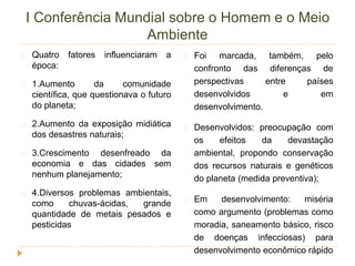 I Conferência Mundial sobre o Homem e o Meio 
Ambiente 
Quatro fatores influenciaram a 
época: 
1.Aumento da comunidade 
científica, que questionava o futuro 
do planeta; 
2.Aumento da exposição midiática 
dos desastres naturais; 
3.Crescimento desenfreado da 
economia e das cidades sem 
nenhum planejamento; 
4.Diversos problemas ambientais, 
como chuvas-ácidas, grande 
quantidade de metais pesados e 
pesticidas 
Foi marcada, também, pelo 
confronto das diferenças de 
perspectivas entre países 
desenvolvidos e em 
desenvolvimento. 
Desenvolvidos: preocupação com 
os efeitos da devastação 
ambiental, propondo conservação 
dos recursos naturais e genéticos 
do planeta (medida preventiva); 
Em desenvolvimento: miséria 
como argumento (problemas como 
moradia, saneamento básico, risco 
de doenças infecciosas) para 
desenvolvimento econômico rápido 
 