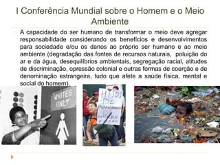 I Conferência Mundial sobre o Homem e o Meio 
Ambiente 
A capacidade do ser humano de transformar o meio deve agregar 
responsabilidade considerando os benefícios e desenvolvimentos 
para sociedade e/ou os danos ao próprio ser humano e ao meio 
ambiente (degradação das fontes de recursos naturais, poluição do 
ar e da água, desequilíbrios ambientais, segregação racial, atitudes 
de discriminação, opressão colonial e outras formas de coerção e de 
denominação estrangeira, tudo que afete a saúde física, mental e 
social do homem). 
 
