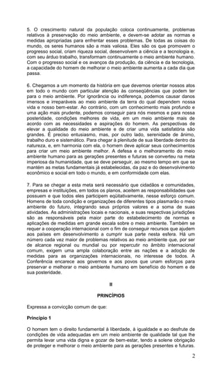 2
5. O crescimento natural da população coloca continuamente, problemas
relativos à preservação do meio ambiente, e devem-se adotar as normas e
medidas apropriadas para enfrentar esses problemas. De todas as coisas do
mundo, os seres humanos são a mais valiosa. Eles são os que promovem o
progresso social, criam riqueza social, desenvolvem a ciência e a tecnologia e,
com seu árduo trabalho, transformam continuamente o meio ambiente humano.
Com o progresso social e os avanços da produção, da ciência e da tecnologia,
a capacidade do homem de melhorar o meio ambiente aumenta a cada dia que
passa.
6. Chegamos a um momento da história em que devemos orientar nossos atos
em todo o mundo com particular atenção às conseqüências que podem ter
para o meio ambiente. Por ignorância ou indiferença, podemos causar danos
imensos e irreparáveis ao meio ambiente da terra do qual dependem nossa
vida e nosso bem-estar. Ao contrário, com um conhecimento mais profundo e
uma ação mais prudente, podemos conseguir para nós mesmos e para nossa
posteridade, condições melhores de vida, em um meio ambiente mais de
acordo com as necessidades e aspirações do homem. As perspectivas de
elevar a qualidade do meio ambiente e de criar uma vida satisfatória são
grandes. É preciso entusiasmo, mas, por outro lado, serenidade de ânimo,
trabalho duro e sistemático. Para chegar à plenitude de sua liberdade dentro da
natureza, e, em harmonia com ela, o homem deve aplicar seus conhecimentos
para criar um meio ambiente melhor. A defesa e o melhoramento do meio
ambiente humano para as gerações presentes e futuras se converteu na meta
imperiosa da humanidade, que se deve perseguir, ao mesmo tempo em que se
mantém as metas fundamentais já estabelecidas, da paz e do desenvolvimento
econômico e social em todo o mundo, e em conformidade com elas.
7. Para se chegar a esta meta será necessário que cidadãos e comunidades,
empresas e instituições, em todos os planos, aceitem as responsabilidades que
possuem e que todos eles participem eqüitativamente, nesse esforço comum.
Homens de toda condição e organizações de diferentes tipos plasmarão o meio
ambiente do futuro, integrando seus próprios valores e a soma de suas
atividades. As administrações locais e nacionais, e suas respectivas jurisdições
são as responsáveis pela maior parte do estabelecimento de normas e
aplicações de medidas em grande escala sobre o meio ambiente. Também se
requer a cooperação internacional com o fim de conseguir recursos que ajudem
aos países em desenvolvimento a cumprir sua parte nesta esfera. Há um
número cada vez maior de problemas relativos ao meio ambiente que, por ser
de alcance regional ou mundial ou por repercutir no âmbito internacional
comum, exigem uma ampla colaboração entre as nações e a adoção de
medidas para as organizações internacionais, no interesse de todos. A
Conferência encarece aos governos e aos povos que unam esforços para
preservar e melhorar o meio ambiente humano em benefício do homem e de
sua posteridade.
II
PRINCÍPIOS
Expressa a convicção comum de que:
Princípio 1
O homem tem o direito fundamental à liberdade, à igualdade e ao desfrute de
condições de vida adequadas em um meio ambiente de qualidade tal que lhe
permita levar uma vida digna e gozar de bem-estar, tendo a solene obrigação
de proteger e melhorar o meio ambiente para as gerações presentes e futuras.
 