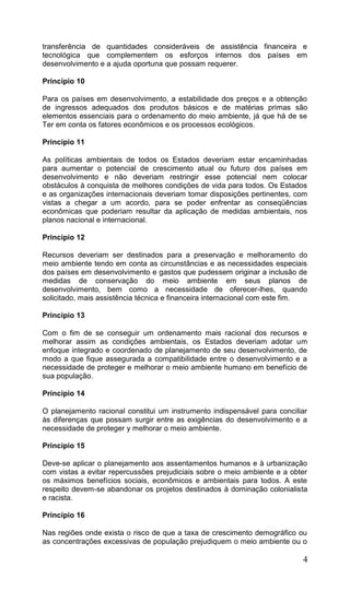 4
transferência de quantidades consideráveis de assistência financeira e
tecnológica que complementem os esforços internos dos países em
desenvolvimento e a ajuda oportuna que possam requerer.
Princípio 10
Para os países em desenvolvimento, a estabilidade dos preços e a obtenção
de ingressos adequados dos produtos básicos e de matérias primas são
elementos essenciais para o ordenamento do meio ambiente, já que há de se
Ter em conta os fatores econômicos e os processos ecológicos.
Princípio 11
As políticas ambientais de todos os Estados deveriam estar encaminhadas
para aumentar o potencial de crescimento atual ou futuro dos países em
desenvolvimento e não deveriam restringir esse potencial nem colocar
obstáculos à conquista de melhores condições de vida para todos. Os Estados
e as organizações internacionais deveriam tomar disposições pertinentes, com
vistas a chegar a um acordo, para se poder enfrentar as conseqüências
econômicas que poderiam resultar da aplicação de medidas ambientais, nos
planos nacional e internacional.
Princípio 12
Recursos deveriam ser destinados para a preservação e melhoramento do
meio ambiente tendo em conta as circunstâncias e as necessidades especiais
dos países em desenvolvimento e gastos que pudessem originar a inclusão de
medidas de conservação do meio ambiente em seus planos de
desenvolvimento, bem como a necessidade de oferecer-lhes, quando
solicitado, mais assistência técnica e financeira internacional com este fim.
Princípio 13
Com o fim de se conseguir um ordenamento mais racional dos recursos e
melhorar assim as condições ambientais, os Estados deveriam adotar um
enfoque integrado e coordenado de planejamento de seu desenvolvimento, de
modo a que fique assegurada a compatibilidade entre o desenvolvimento e a
necessidade de proteger e melhorar o meio ambiente humano em benefício de
sua população.
Princípio 14
O planejamento racional constitui um instrumento indispensável para conciliar
às diferenças que possam surgir entre as exigências do desenvolvimento e a
necessidade de proteger y melhorar o meio ambiente.
Princípio 15
Deve-se aplicar o planejamento aos assentamentos humanos e à urbanização
com vistas a evitar repercussões prejudiciais sobre o meio ambiente e a obter
os máximos benefícios sociais, econômicos e ambientais para todos. A este
respeito devem-se abandonar os projetos destinados à dominação colonialista
e racista.
Princípio 16
Nas regiões onde exista o risco de que a taxa de crescimento demográfico ou
as concentrações excessivas de população prejudiquem o meio ambiente ou o
 