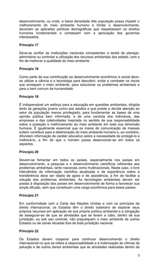 5
desenvolvimento, ou onde, a baixa densidade d4e população possa impedir o
melhoramento do meio ambiente humano e limitar o desenvolvimento,
deveriam se aplicadas políticas demográficas que respeitassem os direitos
humanos fundamentais e contassem com a aprovação dos governos
interessados.
Princípio 17
Deve-se confiar às instituições nacionais competentes a tarefa de planejar,
administrar ou controlar a utilização dos recursos ambientais dos estado, com o
fim de melhorar a qualidade do meio ambiente.
Princípio 18
Como parte de sua contribuição ao desenvolvimento econômico e social deve-
se utilizar a ciência e a tecnologia para descobrir, evitar e combater os riscos
que ameaçam o meio ambiente, para solucionar os problemas ambientais e
para o bem comum da humanidade.
Princípio 19
É indispensável um esforço para a educação em questões ambientais, dirigida
tanto às gerações jovens como aos adultos e que preste a devida atenção ao
setor da população menos privilegiado, para fundamentar as bases de uma
opinião pública bem informada, e de uma conduta dos indivíduos, das
empresas e das coletividades inspirada no sentido de sua responsabilidade
sobre a proteção e melhoramento do meio ambiente em toda sua dimensão
humana. É igualmente essencial que os meios de comunicação de massas
evitem contribuir para a deterioração do meio ambiente humano e, ao contrário,
difundam informação de caráter educativo sobre a necessidade de protegê-lo e
melhorá-lo, a fim de que o homem possa desenvolver-se em todos os
aspectos.
Princípio 20
Devem-se fomentar em todos os países, especialmente nos países em
desenvolvimento, a pesquisa e o desenvolvimento científicos referentes aos
problemas ambientais, tanto nacionais como multinacionais. Neste caso, o livre
intercâmbio de informação científica atualizada e de experiência sobre a
transferência deve ser objeto de apoio e de assistência, a fim de facilitar a
solução dos problemas ambientais. As tecnologias ambientais devem ser
postas à disposição dos países em desenvolvimento de forma a favorecer sua
ampla difusão, sem que constituam uma carga econômica para esses países.
Princípio 21
Em conformidade com a Carta das Nações Unidas e com os princípios de
direito internacional, os Estados têm o direito soberano de explorar seus
próprios recursos em aplicação de sua própria política ambiental e a obrigação
de assegurar-se de que as atividades que se levem a cabo, dentro de sua
jurisdição, ou sob seu controle, não prejudiquem o meio ambiente de outros
Estados ou de zonas situadas fora de toda jurisdição nacional.
Princípio 22
Os Estados devem cooperar para continuar desenvolvendo o direito
internacional no que se refere à responsabilidade e à indenização às vítimas da
poluição e de outros danos ambientais que as atividades realizadas dentro da
 