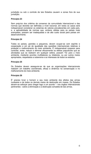 6
jurisdição ou sob o controle de tais Estados causem a zonas fora de sua
jurisdição.
Princípio 23
Sem prejuízo dos critérios de consenso da comunidade internacional e das
normas que deverão ser definidas a nível nacional, em todos os casos será
indispensável considerar os sistemas de valores prevalecentes em cada país,
e, a aplicabilidade de normas que, embora válidas para os países mais
avançados, possam ser inadequadas e de alto custo social para países em
desenvolvimento.
Princípio 24
Todos os países, grandes e pequenos, devem ocupar-se com espírito e
cooperação e em pé de igualdade das questões internacionais relativas à
proteção e melhoramento do meio ambiente. É indispensável cooperar para
controlar, evitar, reduzir e eliminar eficazmente os efeitos prejudiciais que as
atividades que se realizem em qualquer esfera, possam Ter para o meio
ambiente, mediante acordos multilaterais ou bilaterais, ou por outros meios
apropriados, respeitados a soberania e os interesses de todos os estados.
Princípio 25
Os Estados devem assegurar-se de que as organizações internacionais
realizem um trabalho coordenado, eficaz e dinâmico na conservação e no
melhoramento do meio ambiente.
Princípio 26
É’ preciso livrar o homem e seu meio ambiente dos efeitos das armas
nucleares e de todos os demais meios de destruição em massa. Os Estados
devem-se esforçar para chegar logo a um acordo – nos órgãos internacionais
pertinentes - sobre a eliminação e a destruição completa de tais armas.
 