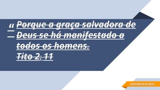 “
“Porque a graça salvadora de
Porque a graça salvadora de
Deus se há manifestado a
Deus se há manifestado a
todos os homens.
todos os homens.
Tito 2
Tito 2:
: 11
11
ASSEMBLEIA DE DEUS
ASSEMBLEIA DE DEUS
 