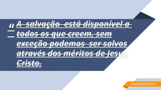 “
“
A salvação está disponível a
A salvação está disponível a
todos os que creem, sem
todos os que creem, sem
exceção podemos ser salvos
exceção podemos ser salvos
através dos méritos de Jesus
através dos méritos de Jesus
Cristo.
Cristo.
ASSEMBLEIA DE DEUS
ASSEMBLEIA DE DEUS
 