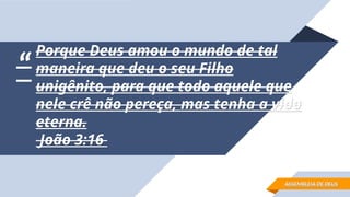 “
“
Porque Deus amou o mundo de tal
Porque Deus amou o mundo de tal
maneira que deu o seu Filho
maneira que deu o seu Filho
unigênito, para que todo aquele que
unigênito, para que todo aquele que
nele crê não pereça, mas tenha a vida
nele crê não pereça, mas tenha a vida
eterna.
eterna.
João 3:16
João 3:16
ASSEMBLEIA DE DEUS
ASSEMBLEIA DE DEUS
 
