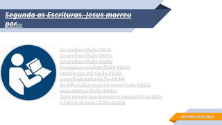 Segundo as Escrituras, Jesus morreu
Segundo as Escrituras, Jesus morreu
por...
por...
As ovelhas (João 10: 7)
As ovelhas (João 10: 7)
As ovelhas (João 10:11)
As ovelhas (João 10:11)
As ovelhas (João 10:15)
As ovelhas (João 10:15)
As minhas ovelhas (João 10:27)
As minhas ovelhas (João 10:27)
Aquele que crê (João 11:25)
Aquele que crê (João 11:25)
A nação judaica (João 11:51)
A nação judaica (João 11:51)
Os filhos dispersos de Deus (João 11:52)
Os filhos dispersos de Deus (João 11:52)
Seus amigos (João 15:13)
Seus amigos (João 15:13)
Todo aquele que invocar o Senhor (Atos 2:21)
Todo aquele que invocar o Senhor (Atos 2:21)
A Igreja de Deus (Atos 20:28)
A Igreja de Deus (Atos 20:28)
ASSEMBLEIA DE DEUS
ASSEMBLEIA DE DEUS
 