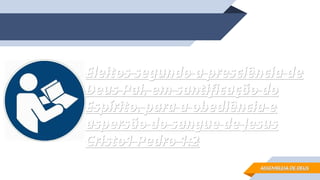 Eleitos segundo a presciência de
Eleitos segundo a presciência de
Deus Pai, em santificação do
Deus Pai, em santificação do
Espírito, para a obediência e
Espírito, para a obediência e
aspersão do sangue de Jesus
aspersão do sangue de Jesus
Cristo
Cristo1 Pedro 1:2
1 Pedro 1:2
ASSEMBLEIA DE DEUS
ASSEMBLEIA DE DEUS
 