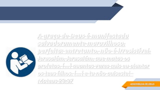 A graça de Deus é manifestada
A graça de Deus é manifestada
salvadoramente maravilhosa,
salvadoramente maravilhosa,
perfeita; entretanto, não é irresistível.
perfeita; entretanto, não é irresistível.
Jerusalém, Jerusalém, que matas os
Jerusalém, Jerusalém, que matas os
profetas, [...] quantas vezes quis eu ajuntar
profetas, [...] quantas vezes quis eu ajuntar
os teus filhos, [...] e tu não quiseste!
os teus filhos, [...] e tu não quiseste!
Mateus 23:37
Mateus 23:37 ASSEMBLEIA DE DEUS
ASSEMBLEIA DE DEUS
 