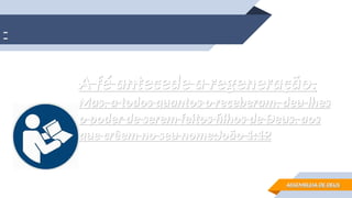A fé antecede a regeneração.
A fé antecede a regeneração.
Mas, a todos quantos o receberam, deu-lhes
Mas, a todos quantos o receberam, deu-lhes
o poder de serem feitos filhos de Deus, aos
o poder de serem feitos filhos de Deus, aos
que crêem no seu nome;
que crêem no seu nome;João 1:12
João 1:12
ASSEMBLEIA DE DEUS
ASSEMBLEIA DE DEUS
 