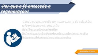 Por que a fé antecede a
Por que a fé antecede a
regenaração?
regenaração?
Sendo a regeneração um componente da salvação,
Sendo a regeneração um componente da salvação,
a fé precede a regeneração
a fé precede a regeneração
1.A fé precede a salvação.
1.A fé precede a salvação.
2. A regeneração é parte integrante da salvação.
2. A regeneração é parte integrante da salvação.
3. Logo, a fé precede a regeneração.
3. Logo, a fé precede a regeneração.
ASSEMBLEIA DE DEUS
ASSEMBLEIA DE DEUS
 