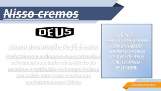 Nossa declaração de fé é esta:
Nossa declaração de fé é esta:
Professamos e ensinamos que a salvação é
Professamos e ensinamos que a salvação é
o livramento do poder da maldição do
o livramento do poder da maldição do
pecado e a restituição do homem à plena
pecado e a restituição do homem à plena
comunhão com Deus, a todos que
comunhão com Deus, a todos que
confessam a Jesus Cristo.
confessam a Jesus Cristo.
CREMOS
CREMOS
A SALVAÇÃO É A PLENA
A SALVAÇÃO É A PLENA
COMUNHÃO DO
COMUNHÃO DO
HOMEM COM DEUS
HOMEM COM DEUS
ATRAVÉS DE JESUS
ATRAVÉS DE JESUS
CRISTO, ÚNCO
CRISTO, ÚNCO
SALVADOR.
SALVADOR.
Nisso cremos
Nisso cremos
ASSEMBLEIA DE DEUS
ASSEMBLEIA DE DEUS
 