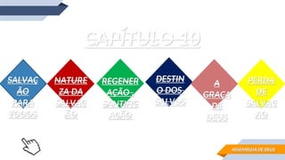 CAPÍTULO 10
CAPÍTULO 10
SALVAÇ
SALVAÇ
ÃO
ÃO
PARA
PARA
TOOOS
TOOOS
NATURE
NATURE
ZA DA
ZA DA
SALVAÇ
SALVAÇ
ÃO
ÃO
REGENER
REGENER
AÇÃO ,
AÇÃO ,
SANTIFIC
SANTIFIC
AÇÃO
AÇÃO
DESTIN
DESTIN
O DOS
O DOS
SALVOS
SALVOS
A
A
GRAÇA
GRAÇA
DE
DE
DEUS
DEUS
PERDA
PERDA
DE
DE
SALVAÇ
SALVAÇ
AO
AO
ASSEMBLEIA DE DEUS
ASSEMBLEIA DE DEUS
 