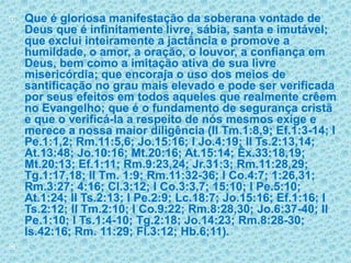 Que é gloriosa manifestação da soberana vontade de Deus que é infinitamente livre, sábia, santa e imutável; que exclui inteiramente a jactância e promove a humildade, o amor, a oração, o louvor, a confiança em Deus, bem como a imitação ativa de sua livre misericórdia; que encoraja o uso dos meios de santificação no grau mais elevado e pode ser verificada por seus efeitos em todos aqueles que realmente crêem no Evangelho; que é o fundamento de segurança cristã e que o verificá-la a respeito de nós mesmos exige e merece a nossa maior diligência (II Tm.1:8,9; Ef.1:3-14; I Pe.1:1,2; Rm.11:5,6; Jo.15:16; I Jo.4:19; II Ts.2:13,14; At.13:48; Jo.10:16; Mt.20:16; At.15:14; Êx.33:18,19; Mt.20:13; Ef.1:11; Rm.9:23,24; Jr.31:3; Rm.11:28,29; Tg.1:17,18; II Tm. 1:9; Rm.11:32-36; I Co.4:7; 1:26,31; Rm.3:27; 4:16; Cl.3:12; I Co.3:3,7; 15:10; I Pe.5:10; At.1:24; II Ts.2:13; I Pe.2:9; Lc.18:7; Jo.15:16; Ef.1:16; I Ts.2:12; II Tm.2:10; I Co.9:22; Rm.8:28,30; Jo.6:37-40; II Pe.1:10; I Ts.1:4-10; Tg.2:18; Jo.14:23; Rm.8:28-30; Is.42:16; Rm. 11:29; Fl.3:12; Hb.6;11). 