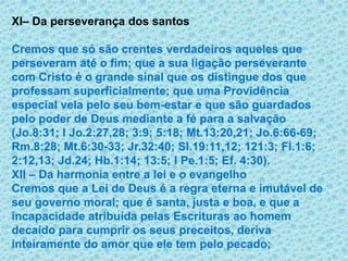 XI– Da perseverança dos santosCremos que só são crentes verdadeiros aqueles que perseveram até o fim; que a sua ligação perseverante com Cristo é o grande sinal que os distingue dos que professam superficialmente; que uma Providência especial vela pelo seu bem-estar e que são guardados pelo poder de Deus mediante a fé para a salvação (Jo.8:31; I Jo.2:27,28; 3:9; 5:18; Mt.13:20,21; Jo.6:66-69; Rm.8:28; Mt.6:30-33; Jr.32:40; Sl.19:11,12; 121:3; Fl.1:6; 2:12,13; Jd.24; Hb.1:14; 13:5; I Pe.1:5; Ef. 4:30).XII – Da harmonia entre a lei e o evangelhoCremos que a Lei de Deus é a regra eterna e imutável de seu governo moral; que é santa, justa e boa, e que a incapacidade atribuída pelas Escrituras ao homem decaído para cumprir os seus preceitos, deriva inteiramente do amor que ele tem pelo pecado; 