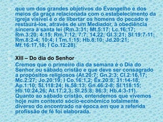 que um dos grandes objetivos do Evangelho e dos meios da graça relacionada com o estabelecimento da igreja visível é o de libertar os homens do pecado e restaurá-los, através de um Mediador, à obediência sincera à santa lei (Rm.3:31; Mt.5:17; Lc.16:17; Rm.3:20; 4:15; Rm.7:12; 7:7; 14,22; Gl.3:21; Sl.19:7-11; Rm.8:2-4; 10:4; I Tm.1:15; Hb.8:10; Jd.20:21; Mt.16:17,18; I Co.12:28). XIII – Do dia do SenhorCremos que o primeiro dia da semana é o Dia do Senhor ou sábado cristão e que deve ser consagrado a propósitos religiosos (At.20:7; Gn.2:3; Cl.2:16,17; Mc.2:27; Jo.20:19; I Co.16:1,2; Êx.20:8; 31:14-18; Ap.1:10; Sl.118:24; Is.58:13; Gn.46:2-8; Sl.118:15; Hb.10:24,26; At.17:2,3; Sl.25:8; 86:3; Hb.4:3-11). Quanto ao sábado cristão, entendemos que vivemos hoje num contexto sócio-econômico totalmente diverso do encontrado na época em que a referida profissão de fé foi elaborada.