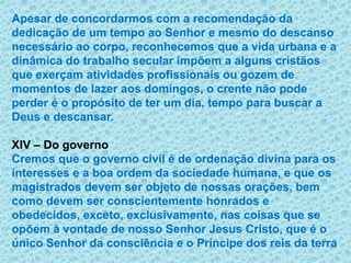 Apesar de concordarmos com a recomendação da dedicação de um tempo ao Senhor e mesmo do descanso necessário ao corpo, reconhecemos que a vida urbana e a dinâmica do trabalho secular impõem a alguns cristãos que exerçam atividades profissionais ou gozem de momentos de lazer aos domingos, o crente não pode perder é o propósito de ter um dia, tempo para buscar a Deus e descansar.XIV – Do governoCremos que o governo civil é de ordenação divina para os interesses e a boa ordem da sociedade humana, e que os magistrados devem ser objeto de nossas orações, bem como devem ser conscientemente honrados e obedecidos, exceto, exclusivamente, nas coisas que se opõem à vontade de nosso Senhor Jesus Cristo, que é o único Senhor da consciência e o Príncipe dos reis da terra 