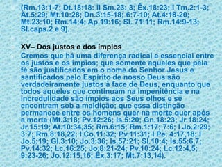 (Rm.13:1-7; Dt.18:18: II Sm.23: 3; Êx.18:23; I Tm.2:1-3; At.5:29; Mt.10:28; Dn.3:15-18; 6:7-10; At.4:18-20; Mt.23:10; Rm.14:4; Ap.19:16; Sl. 71:11; Rm.14:9-13; Sl.caps.2 e 9). XV– Dos justos e dos ímpiosCremos que há uma diferença radical e essencial entre os justos e os ímpios; que somente aqueles que pela fé são justificados em o nome do Senhor Jesus e santificados pelo Espírito de nosso Deus são verdadeiramente justos à face de Deus, enquanto que todos aqueles que continuam na impenitência e na incredulidade são ímpios aos Seus olhos e se encontram sob a maldição; que essa distinção permanece entre os homens quer na morte quer após a morte (Mt.3:18; Pv.12:26; Is.5:20; Gn.18:23; Jr.18:24; Jr.15:19; At.10:34,35; Rm.6:15; Rm.1:17; 7:6; I Jo.2:29; 3:7; Rm.8:18,22; I Co.11:32; Pv.11:31; I Pe. 4:17,18; I Jo.5:19; Gl.3:10; Jo.3:36; Is.57:21; Sl.10:4; Is.55:6,7; Pv.14:32; Lc.16:25; Jo.8:21-24; Pv.10:24; Lc.12:4,5; 9:23-26; Jo.12:15,16; Êx.3:17; Mt.7:13,14).