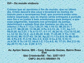 XVI – Do mundo vindouroCremos que se aproxima o fim do mundo; que no último dia, Cristo descerá dos céus e levantará os mortos do túmulo para a recompensa final; que ocorrerá então uma solene separação; que os ímpios serão entregues à punição sem fim e os justos à bem aventurança para sempre; e que esse julgamento, baseado nos princípios da justiça, determinará o estado final dos homens no céu ou no inferno ( I Pe.4:7; I Co.7:29,31; Hb.1:10-12; Mt.25:31; I Jo.2:17; Mt.28:20; 13:39-40; II Pe.3:3-13; At. 1:11; Ap.1:7; Hb.9:28; At.3:21; I Ts.4:13-17; 5:1-11; At.24:15; I Co.15:12,58; Lc.14:14; Dn.12:2; Jo.5:28-29; 6:40; 11:25-26; II Tm.1:10; At.10:42; Mt.13:37-43; 24:30; Ap.22:11; I Co.6:9,10; Mc.9:43-48; II Pe.2:9; Fl.3:19; Rm.3:5; 6:22; II Co.4:18; 5:10,11; Jo.4:36; II Ts.1:6-12; Hb.6:1-2; I Co.4:5; At. 17:31; Rm.2:2-16; Ap.20:11-12; I Jo. 2:28; 4:17). Av. Ayrton Senna, 985 – Conj. Eduardo Gomes, Bairro Rosa ElzeSão Cristóvão/SE - Tel.: 3257-1517CNPJ: 04.415.199/0001-70