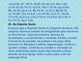 (Jo.4:24; Sl. 147:5; Sl.83:18; Hb.3:4; Rm.1:20; Jr.10:10; Êx.15:11; Is.6:3; I Pe.1:15,16; Ap.4:6-8; Mc.12:30; Ap.4:11; Mt.10:37; Jr.12:2; Mt.28:19; Jo.15:26; I Co.12:4-6; I Jo.10:30; Jo.5:17; 14:23; 17:5,10; At.5:3,4; I Co.2:10,11; Fl.2:5,6; Ef.2:18; II Co.13:13; Ap.1:4,5).III– Do Espírito SantoCremos que o Espírito Santo é o Espírito de Deus. Ele inspirou homens santos da antigüidade para escrever as Escrituras. Capacita homens através de iluminação a compreender a verdade. Exalta a Cristo. Convence do pecado, da justiça e do juízo. Atrai homens ao Salvador e efetua regeneração. Cultiva o caráter cristão, conforta os crentes e concede os dons espirituais pelos quais eles servem a Deus através de Sua Igreja. Sela o salvo para o dia da redenção final.  