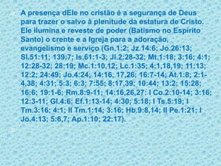 A presença dEle no cristão é a segurança de Deus para trazer o salvo à plenitude da estatura de Cristo. Ele ilumina e reveste de poder (Batismo no Espírito Santo) o crente e a Igreja para a adoração, evangelismo e serviço (Gn.1:2; Jz.14:6; Jo.26:13; Sl.51:11; 139:7; Is.61:1-3; Jl.2:28-32; Mt.1:18; 3:16; 4:1; 12:28-32; 28:19; Mc.1:10,12; Lc.1:35; 4:1,18,19; 11:13; 12:2; 24:49; Jo.4:24; 14:16, 17,26; 16:7-14; At.1:8; 2:1-4,38; 4:31; 5:3; 6:3; 7:55;8:17,39; 10:44; 13:2; 15:28; 16:6; 19:1-6; Rm.8:9-11; 14:16,26,27: I Co.2:10-14; 3:16; 12:3-11; Gl.4:6; Ef.1:13-14; 4:30; 5:18; I Ts.5:19; I Tm.3:16; 4:1; II Tm.1:14; 3:16; Hb.9:8,14; II Pe.1:21; I Jo.4:13; 5:6,7; Ap.1:10; 22:17). 