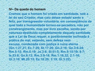 IV– Da queda do homemCremos que o homem foi criado em santidade, sob a lei do seu Criador, mas caiu desse estado santo e feliz, por transgressão voluntária, em conseqüência da qual toda a humanidade tornou-se pecadora, não por constrangimento, mas por livre escolha, sendo por natureza destituída completamente daquela santidade que a Lei de Deus requer, e positivamente inclinada à prática do mal, estando, sem defesa nem excusa, condenada com justiça à ruína eterna (Gn.1:27,31; Ec.7:29; At.17:26; Gn.2:16; Gn.3:6-24; Rm.5:12; Rm.5:19; Jo.3:6; Sl.51:5; Rm.5:15-19; 8:7; Is.53:6; Gn.6:12; Rm.3:9-18; Rm.1:18,32; 2:1-16; Gl.3:10; Mt.20:15; Ez.18:20; 3:19; Gl.3:22).