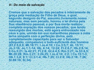 V– Do meio da salvaçãoCremos que a salvação dos pecados é inteiramente de graça pela mediação do Filho de Deus, o qual, segundo desígnio do Pai, assumiu livremente nossa natureza, mas sem pecado, honrou a lei divina pela Sua obediência pessoal, e por Sua morte realizou completa expiação dos nossos pecados; que tendo ressurgido dos mortos, está agora entronizado nos céus e que, unindo em sua maravilhosa pessoa a mais terna simpatia com a perfeição divina, está completamente capacitado para ser o Salvador adequado, compassivo e todo-suficiente dos homens (Ef.2:5,8,9; Mt.18:11; I Jo.4:10; I Co.3:5,7; At. 15:11; Jo.3:16; Jo.1:1-14; Hb. 4:14; 12:24; Fl.2:6,7; Hb.2:9,14; II Co.5:21; Is.42:21; Fl.2:8; Gl.4:4,5; Rm.3:21; Is.53:4,5; Mt.20:28; Rm.3:21; 3:24,25; I Jo.4:10; 2:2; I Co.15:1-3; Hb.1:3,8; 8:1; Cl.3:1-4; Hb.7:25; Cl.2:9; Hb.2:18; 7:26; Sl.89:19; Sl.34)