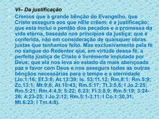 VI– Da justificaçãoCremos que a grande bênção do Evangelho, que Cristo assegura aos que nEle crêem, é a justificação; que esta inclui o perdão dos pecados e a promessa da vida eterna, baseada nos princípios da justiça; que é conferida, não em consideração de quaisquer obras justas que tenhamos feito. Mas exclusivamente pela fé no sangue do Redentor que, em virtude dessa fé, a perfeita justiça de Cristo é livremente imputada por Deus; que ela nos leva ao estado da mais abençoada paz e favor com Deus e nos assegura todas as outras bênçãos necessárias para o tempo e a eternidade (Jo.1:16; Ef.3:8; At.13:39; Is. 53:11,12; Rm.8:1; Rm.5:9; Zc.13:1; Mt.9:6; At.10:43; Rm.5:17; Tt.3:5,6; I Jo.2:25; Rm.5:21; Rm.4:4,5; 5:22; 6:23; Fl.3:8,9; Rm.5:19; 3:24-26; 4:23-25; I Jo.2:12; Rm.5:1-3,11; I Co.1:30,31; Mt.6:23; I Tm.4:8).