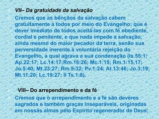 VII– Da gratuidade da salvaçãoCremos que as bênçãos da salvação cabem gratuitamente a todos por meio do Evangelho; que é dever imediato de todos aceitá-las com fé obediente, cordial e penitente, e que nada impede a salvação, ainda mesmo do maior pecador da terra, senão sua perversidade inerente à voluntária rejeição do Evangelho, a qual agrava a sua condenação (Is.55:1; Ap.22:17; Lc.14:17;Rm.16:26; Mc.1:15; Rm.1:15,17; Jo.5:40; Mt.23:27; Rm.9:32; Pv.1:24; At.13:46; Jo.3:19; Mt.11:20; Lc.19:27; II Ts.1:8).  VIII– Do arrependimento e da féCremos que o arrependimento e a fé são deveres sagrados e também graças inseparáveis, originadas em nossas almas pelo Espírito regenerador de Deus; 