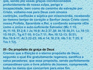 que, sendo por essas graças convencionados profundamente de nossa culpa, perigo e incapacidade, bem como do caminho da salvação por Cristo, voltamo-nos para Deus com sincera contrição, confissão e súplica por misericórdia, recebendo ao mesmo tempo de coração o Senhor Jesus Cristo como nosso Profeta, Sacerdote e Rei, e confiando somente nEle como o único e auto-suficiente Salvador (Mc.1:15; At.11:18; Ef.2:8; I Jo.16:8; At.2:37,38; At.16:30,31; Lc.18:13; 15:18-21; Tg.4:7-10; II Co.7:11; Rm.10:12-13; Sl.51; Rm.10:9-11; At.3:22-23; Hb.4:14; Sl.2:6; Hb.1:8; 7:25; II Tm.1:12).IX– Do propósito da graça de DeusCremos que a Eleição é o eterno propósito de Deus, segundo o qual Ele gratuitamente regenera, santifica e salva pecadores; que esse propósito, sendo perfeitamente consentâneo com o livre arbítrio do homem, compreende todos os meios que concorrem para esse fim. 