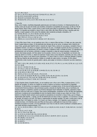 Tg 1.17; 1Pe 1.16,17.
(2) - Gn 1.1; Ex 15.11-18; Is 43.3; At 17.24-26; Ef 3.11; 1Pe 1.17.
(3) - Ex 15.11; Is 6.2,15,57; Jo 34.10.
(4) - Mt 22.37; Jo 4.23,24; 1Pe 1,5,16.
(5) - Mt 28.19; Mc 1.9-11; Jo 5.7; Rm 15.30; 2Co 13.13; Fp 3.3.
1. Deus Pai
Deus, como Criador, manifesta disposição paternal para com todos os homens. (1) Historicamente ele se
revelou como pai ao povo de Israel, que escolheu consoante os propósitos de sua graça. (2) Ele é o Pai de
Nosso Senhor Jesus Cristo, a quem enviou a este mundo para salvar os pecadores e deles fazer filhos por
adoção. (3) Aqueles que aceitam a Jesus Cristo a nele crêem são feitos filhos de Deus, nascidos pelo seu
Espírito, e assim passam a tê-lo como Pai celestial, dele recebendo proteção e disciplina. (4)
(1) -Is 64.8; Mt 6.9; 7.11; At 17.26-29; 1Co 8.6; Hb 12.9.
(2) - Ex 4.22,23; Dt 32. 6-18; Is 1.2,3; 63.16; Jr 31.9.
(3) - SI2.7; Mt 3.17; 17.5; Lc 1.35; Jo 1.12;
(4) - Mt23.9; Jo 1.12,13; Rm 8.14-17; GI3.26; 4.4-7; Hb 12.6-11.
2. Deus Filho Jesus Cristo, um em essência com o Pai, e o eterno Filho de Deus. (1) Nele, por ele e para ele,
foram criadas todas as coisas. (2) Na plenitude dos tempos ele se fez carne, na pessoa real e histórica de
Jesus Cristo, gerado pelo Espírito Santo e nascido da virgem Maria, sendo em sua pessoa, verdadeiro Deus e
verdadeiro homem. (3) Jesus e a imagem expressa do seu pai, a revelação suprema de Deus ao homem. (4)
Ele honrou e cumpriu plenamente a lei divina e revelou e obedeceu toda a vontade de Deus. (5) Identificou-se
perfeitamente com os homens, sofrendo o castigo e expiando a culpa de nossos pecados, conquanto ele
mesmo não tivesse pecado. (6) Para salvar-nos do pecado, morreu na cruz, foi sepultado e ao terceiro dia
ressurgiu dentre os mortos, e, depois de aparecer muitas vezes a seus discípulos, ascendeu aos céus, onde, à
destra do Pai, exerce o seu eterno sumo sacerdócio. (7) Jesus Cristo é o único e suficiente Salvador e Senhor.
(8) Pelo seu Espírito ele esta presente e habita no coração de cada crente e na igreja. (9) Ele voltará
visivelmente a este mundo em grande poder e gloria, para julgar os homens e consumar sua obra redentora.
(10).
(1) - SI2.7; 110.1; Mt 1.18-23; 3.17; 8.29; 14.33; 16.16; 27.17; 17.5; Mc 1.1; Lc 4.41; 22.70; Jo 1.1,2; 11.27;
14.7-11; 16.28.
(2) - Jo 1.3; 1 Co 8.6; C11.16, 17.
(3) - Is 7.14; Lc 1.35; Jo 1.14; GI4.4,5.
(4) - Jo 14.7-9; Mt 11.27; Jo 10.30,38; 12.44-50; CI1.15, 19; 2.9; Hb 1.3.
(5) - Is 53; Mt 5.17; Hb 5.7-10.
(6) - Rm 8.1,3; Fp 2.1-11; Hb 4.14,15; 1 Pe 2.21-25.
(7) - At 1.6-14; Jo 19.30,35; Mt 28.1-6; Lc 24.46; Jo 20.1-20; At 2.22-24; 1 Co 15.4-8.
(8) - Jo 14.6; At 4.12; 1Tm 2.4,5; At 7.55,56; Hb 4.14-16; 10.19-23.
(9) - Mt 28.20; Jo 14.16,17; 15.26; 16.7; 1Co 6.19
3. Deus Espírito Santo O Espírito Santo, um em essência com o Pai e com o Filho, é pessoa divina. (1) É o
Espírito da Verdade. (2) Atuou na criação do mundo e inspirou os homens a escreverem as Sagradas
Escrituras. (3) Ele ilumina e os capacita a compreenderem a verdade divina. (4) No dia de Pentecostes, em
cumprimento final da profecia e das promessas quanta a descida do Espírito Santo, ele se manifestou de
maneira singular e irrepetível, quando os primeiros discípulos foram batizados no Espírito, passando a fazer
parte do corpo de Cristo que e a Igreja. Suas outras manifestações, constantes no livro de Atos dos Apóstolos,
confirmam a evidencia de universalidade do dom do Espírito Santo a todos os que crêem em Cristo. (5) O
batismo no Espírito Santo sempre ocorre quando os pecadores se convertem a Jesus Cristo, que os integra,
regenerados pelo Espírito , a Igreja. (6) Ele dá testemunho de Jesus Cristo e o glorifica. (7) Convence o mundo
do pecado, da justiça e do juízo. (8) Opera a regeneração do pecador perdido. (9) Sela o crente para o dia da
redenção final. (10) Habita no crente. (11) Guia-o em toda a verdade. (12) Capacita-o para obedecer a
vontade de Deus. (13) Distribui dons aos filhos de Deus para a edificação do Corpo de Cristo e para o
ministério da Igreja no mundo. (14) Sua plenitude e seu fruto na vida do crente constituem condições para a
vida cristã vitoriosa e testemunhante. (15) .
(1) - Gn 1.2; J6 23.13; SI51.1; 139.7-12; Is 61.1-3; Lc 4.18,19; Jo 4.24; 14.16,17; 15.26; Hb 9.14; 1 Jo 5.6,7;
Mt 28.19.
(2) - Jo 16.13; 14.17; 15.26.
(3) - Gn 1.2; 2Tm 3.16; 2Pe 1.21.
(4) - Lc 12.12; Jo 14.16,17,26; 1Co 2.10-14; Hb 9.8.
(5) - JI2.28-32; At 1.5; 2.1-3; Lc 24.29; At 2.41; 8.14-17; 10.44-47; 19-5 7; 12.12-15.
(6) - At 2.38,39; 1 Co 12.12-15.
(7) - Jo 14.16,17; 16.13,14.
(8) - Jo 16.8-11.
(9) - Jo 3.5; Rm 8.9-11.
 