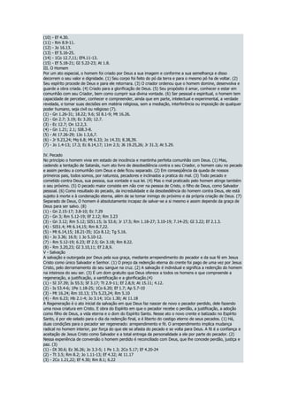 (10) - Ef 4.30.
(11) - Rm 8.9-11.
(12) - Jo 16.13.
(13) - Ef 5.16-25.
(14) - 1Co 12.7,11; Ef4.11-13.
(15) - Ef 5.18-21; GI 5.22-23; At 1.8.
III. O Homem
Por um ato especial, o homem foi criado por Deus a sua imagem e conforme a sua semelhança e disso
decorrem o seu valor e dignidade. (1) Seu corpo foi feito do pó da terra e para o mesmo pó ha de voltar. (2)
Seu espírito procede de Deus e para ele retornara. (3) O criador ordenou que o homem domine, desenvolva e
guarde a obra criada. (4) Criado para a glorificação de Deus. (5) Seu propósito é amar, conhecer e estar em
comunhão com seu Criador, bem como cumprir sua divina vontade. (6) Ser pessoal e espiritual, o homem tem
capacidade de perceber, conhecer e compreender, ainda que em parte, intelectual e experimental, a verdade
revelada, e tomar suas decisões em matéria religiosa, sem a mediação, interferência ou imposição de qualquer
poder humano, seja civil ou religioso (7).
(1) - Gn 1.26-31; 18.22; 9.6; SI 8.1-9; Mt 16.26.
(2) - Gn 2.7; 3.19; Ec 3.20; 12.7.
(3) - Ec 12.7; On 12.2,3.
(4) - Gn 1.21; 2.1; SI8.3-8.
(5) - At 17.26-29; 1Jo 1.3,6,7.
(6) - Jr 9.23,24; Mq 6.8; Mt 6.33; Jo 14.33; 8.38,39.
(7) - Jo 1.4-13; 17.3; Ec 8.14,17; 11m 2.5; J6 19.25,26; Jr 31.3; At 5.29.
IV. Pecado
No princípio o homem vivia em estado de inocência e mantinha perfeita comunhão com Deus. (1) Mas,
cedendo a tentação de Satanás, num ato livre de desobediência contra o seu Criador, o homem caiu no pecado
e assim perdeu a comunhão com Deus e dele ficou separado. (2) Em conseqüência da queda de nossos
primeiros pais, todos somos, por natureza, pecadores e inclinados a pratica do mal. (3) Todo pecado e
cometido contra Deus, sua pessoa, sua vontade e sua lei. (4) Mas o mal praticado pelo homem atinge também
o seu próximo. (5) O pecado maior consiste em não crer na pessoa de Cristo, o filho de Deus, como Salvador
pessoal. (6) Como resultado do pecado, da incredulidade e da desobediência do homem contra Deus, ele está
sujeito à morte e à condenação eterna, além de se tomar inimigo do próximo e da própria criação de Deus. (7)
Separado de Deus, O homem é absolutamente incapaz de salvar-se a si mesmo e assim depende da graça de
Deus para ser salvo. (8)
(1) - Gn 2.15-17; 3.8-10; Ec 7.29
(2) - Gn 3; Rm 5.12-19; Ef 2.12; Rm 3.23
(3) - Gn 3.12; Rm 5.12; SI51.15; Is 53.6; Jr 17.5; Rm 1.18-27; 3.10-19; 7.14-25; GI 3.22; Ef 2.1.3.
(4) - SI51.4; Mt 6.14,15; Rm 8.7,22.
(5) - Mt 6.14,15; 18.21-35; 1Co 8.12; Tg 5.16.
(6) - Jo 3.36; 16.9; 1 Jo 5.10-12.
(7) - Rm 5.12-19; 6.23; Ef 2.5; Gn 3.18; Rm 8.22.
(8) - Rm 3.20,23; GI 3.10,11; Ef 2.8,9.
V - Salvação
A salvação e outorgada por Deus pela sua graça, mediante arrependimento do pecador e da sua fé em Jesus
Cristo como único Salvador e Senhor. (1) O preço da redenção eterna do crente foi pago de uma vez por Jesus
Cristo, pelo derramamento do seu sangue na cruz. (2) A salvação é individual e significa a redenção do homem
na inteireza do seu ser. (3) É um dom gratuito que Deus oferece a todos os homens e que compreende a
regeneração, a justificação, a santificação e a glorificação.(4)
(1) - SI 37.39; Is 55.5; Sf 3.17; Tt 2.9-11; Ef 2.8,9; At 15.11; 4.12.
(2) - Is 53.4-6; 1Pe 1.18-25; 1Co 6.20; Ef 1.7; Ap 5.7-10
(3) - Mt 16.24; Rm 10.13; 1Ts 5.23,24; Rm 5.10
(4) - Rm 6.23; Hb 2.1-4; Jo 3.14; 1Co 1.30; At 11.18
A Regeneração é o ato inicial da salvação em que Deus faz nascer de novo o pecador perdido, dele fazendo
uma nova criatura em Cristo. E obra do Espírito em que o pecador recebe o perdão, a justificação, a adoção
como filho de Deus, a vida eterna e o dom do Espírito Santo. Nesse ato o novo crente e batizado no Espírito
Santo, é por ele selado para o dia da redenção final, e é liberto do castigo eterno de seus pecados. (1) Há,
duas condições para o pecador ser regenerado: arrependimento e fé. O arrependimento implica mudança
radical no homem interior, por força do que ele se afasta do pecado e se volta para Deus. A fé é a confiança e
aceitação de Jesus Cristo como Salvador e a total entrega da personalidade a ele por parte do pecador. (2)
Nessa experiência de conversão o homem perdido é reconciliado com Deus, que lhe concede perdão, justiça e
paz. (3)
(1) - Dt 30.6; Ez 36.26; Jo 3.3-5; 1 Pe 1.3; 2Co 5.17; Ef 4.20-24
(2) - Tt 3.5; Rm 8.2; Jo 1.11-13; Ef 4.32; At 11.17
(3) - 2Co 1.21,22; Ef 4.30; Rm 8.1; 6.22
 
