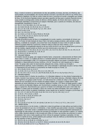 Deus, o crente é mordomo ou administrador da vida, das aptidões, do tempo, dos bens, da influência, das
oportunidades, da personalidade, dos recursos naturais e de tudo o que Deus lhe confia em seu infinito amor,
providência e sabedoria. (4) Cabe ao crente o dever de viver e comunicar ao mundo o evangelho que recebeu
de Deus. (5) As Escrituras Sagradas ensinam que plano especifico de Deus para o sustento financeiro de sua
causa consiste na entrega pelos crentes de dízimos e ofertas alçadas. (6) Devem eles trazer a igreja sua
contribuição sistemática e proporcional com alegria e liberdade, para o sustento do ministério, das obras de
evangelização, beneficência e outras. (7)
(1) - Gn 1.1; 14.17-20; SI24.1; Ec 11.9; 1Co 10.26
(2) - Gn 14.20; Dt 8.18; 1Cr 29.14-16; Tg 1.17; 2Co 8.5
(3) - Gn 1.27; At 17.28; 1Co 6.19,20; Tg 1.21; 1Pe 1.18-21
(4) - Mt 25.14-30; 31.46
(5) - Rm 1.14; 1Co 9.16; Fp 2.16
(6) - Gn 14.20; Lv 27.30; Pv 3.9,10; MI3.8-12; Mt 23.26
(7) - At 11.27-30; 1Co 16.1-3; 2Co 8.1-15; Fp 4.10-18
XIII - Evangelização e Missões
A missão primordial do povo de Deus e a evangelização do mundo, visando a reconciliação do homem com
Deus. (1) É dever de todo discípulo de Jesus Cristo e de todas as igrejas proclamar, pelo exemplo e pelas
palavras, a realidade do evangelho, procurando fazer novos discípulos de Jesus Cristo em todas as nações,
cabendo às igrejas batizá-los e ensina-los a observar todas as coisas que Jesus ordenou. (2) A
responsabilidade da evangelização estende-se até aos confins da terra e por isso as igrejas devem promover a
obra de missões, rogando sempre ao Senhor que envie obreiros para a sua seara. (3)
(1) - Mt 28.19,20; Jo 17.20; 20.21; At 1.8; 13.2,3; Rm 1.16; 10.13-15; 2Co 5.18-:20; 1Ts 1.8; 1Pe 2.9,.10
(2) - Mt 28.18-20; Lc 24.46-49; JO 17.20; At 1.8
(3) - Mt 28.19; At 1.8; Rm 10.13-15
XIV - Educação Religiosa
O ministério docente da igreja. sob a égide do Espírito Santo, compreende o relacionamento de Mestre entre
Jesus Cristo e o crente. (1) A palavra de Deus e o conteúdo essencial e fundamental nesse processo e no
programa de aprendizagem cristã. (2) O programa de educação religiosa nas igrejas é necessário para a
instalação e o desenvolvimento de seus membros, a fim de "crescerem em tudo naquele que é a cabeça,
Cristo." Às igrejas cabe cuidar do doutrinamento adequado dos crentes, visando sua formação e
desenvolvimento espiritual, moral e eclesiástico, bem como motivação e capacitação sua para o serviço cristão
e o desempenho de suas tarefas no cumprimento da missão da igreja no mundo. (3)
(1) - Mt 11.29,30; 23.10; Jo 13.14-17
(2) - Jo 14.26; 1Co 3.1,2; 2Tm 2.15; 1Pe 2.2.3; 3.15; 2Pe 3.18
(3) - 81 119; 2Tm 3.16,17; 4.2-5; CI 1.28; Mt 28.19-20; At 2.42; Ef 4.11-16; Fp 4.8,9; 2Tm 2.2
XV - Liberdade Religiosa
Deus e somente Deus é o Senhor da consciência. (1) A liberdade religiosa é um dos direitos fundamentais do
homem, inerente à sua natureza moral e espiritual. (2) Por força dessa natureza, a liberdade religiosa não deve
sofrer ingerência de qualquer poder humano. (3) Cada pessoa tem o direito de cultuar a Deus, segundo os
ditames de sua consciência, livre de coações de qualquer espécie. (4) A Igreja e o Estado devem estar
separados por serem diferentes em sua natureza, objetivos e funções. (5) É dever do Estado garantir o pleno
gozo e exercício da liberdade religiosa, sem favorecimento a qualquer grupo ou credo. (6) O Estado deve ser
leigo e a Igreja livre. Reconhecendo que o governo do Estado é de ordenação divina para o bem-estar dos
cidadãos e a ordem justa da sociedade, é dever dos crentes orar pelas autoridades, bem como respeitar e
obedecer as leis e honrar os poderes constituídos, exceto naquilo que se oponha à vontade e a lei de Deus. (7)
(1) - Gn 1.27; 2.7; 819.7,8; Mt 10.28; 23.10; Rm 14.4; 9.13; Tg 4.12; 1Pe 2.26; 3.11-17
(2) - Js 25.15; 1 Pe 2.15.16; Lc 20.25
(3) - Dn 3.15-18; Lc 20.25; At 4.9-20; 5.29
(4) - Dn 3.16-18; 6; At 19.35-41
(5) - Mt 22.21; Rm 13.1-7
(6) - At 19.34-41
(7) - Dn 3.16.18; 6.7-10; Mt 17.27; At 4.18-20; 5.29; Rm 13.1-7; 1Tm 2.1-3; Tt 3.1; 1Pe 2.13-17
XVI - ORDEM SOCIAL
Como o sal da terra e a luz do mundo, o cristão tem o dever de participar em todo esforço que tende ao bem
comum da sociedade em que vive. (1) Entretanto, o maior benefício que pode prestar e anunciar a mensagem
do evangelho; o bem-estar social e o estabelecimento da justiça entre os homens dependem basicamente da
regeneração de cada pessoa e da prática dos princípios do evangelho na vida individual e coletiva. (2) Todavia,
como cristão, devemos estender a mão de ajuda aos órfãos, às viúvas, aos anciões, aos enfermos e a outros
necessitados. bem como a todos aqueles que forem vítimas de quaisquer injustiças e opressões. (3) Isso
faremos no espírito de amor, jamais apelando para quaisquer meios de violência ou discordantes das normas
de vida expostas no Novo Testamento. (4)
(1) - Mt 5,11-,16; Jo 12,35,36; Jo ,12,35,36; Fp ,2,1-5
(2) - Mt 6.33, 25.31-46, Me 6.37, Lc 10.29-37, 19.8,9, Jo 6.26-29, At 16.31-35, Mt. 28.19
(3) - Êx 22.21,22; 8182.3,4; Ec 11.1,2; Mq 6.8; Zc 7.10
 