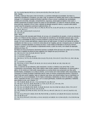 (4) - Is 1.16-20; Mq 6.8; Mt 5.9; Lc 3.10-14; At 4.32-35; 2Tm 2.24; Tg 1.27
XVII - Família
A família, criada por Deus para o bem do homem, e a primeira instituição da sociedade. Sua base é o
casamento monogâmico e duradouro, por toda a vida, só podendo ser desfeito pela morte ou pela infidelidade
conjugal. (1) O propósito imediato da família é glorificar a Deus e prover a satisfação das necessidades
humanas de comunhão, educação, companheirismo, segurança, preservação da espécie e bem assim o
perfeito ajustamento da pessoa humana em todas as suas dimensões. (2) Caída em virtude do pecado, Deus
prove para ela, mediante a fé em Cristo, a bênção da salvação temporal e eterna, e quando salva poderá
cumprir seus fins temporais e promover a glória de Deus. (3)
(1) - Gn 1.27; 2.18-25; Js 24.15; 1Rs 2.1-3; MI2.15; Me 10.7-9; 13.16; Ef 5.22-33; 6.1-4; CI3.18-35; 1Tm 3.4-
8; Hb 13.4; 1Pe 3.1-7
(2) - Gn 1.28; 2.18-25; 81127.1-5; Ec 9.13
(3) - At 16.31,34
XVIII - Morte
Todos os homens são marcados pela finitude, de vez que, em conseqüência do pecado, a morte se estendeu a
todos. (1) A Palavra de Deus assegura a continuidade da consciência e da identidade pessoais após a morte,
bem como a necessidade de todos os homens aceitarem a graça de Deus em Cristo enquanto estão neste
mundo. (2) Com a morte está definido o destino eterno de cada homem. (3) Pela fé nos méritos do sacrifício
substitutivo de Cristo na cruz, a morte do crente deixa de ser tragédia, pois ela o transporta para um estado de
completa e constante felicidade na presença de Deus. A esse estado de felicidade as Escrituras chamam
"dormir no Senhor". (4) Os incrédulos e impenitentes entram, a partir da morte, num estado de separação
definitiva de Deus. (5)
Na Palavra de Deus encontramos claramente expressa a proibição divina da busca de contato com os mortos,
bem como a negação da eficácia de atos religiosos com relação aos que já morreram. (6)
(1) - Rm 5.12; 6.1; 1Co 15.21,26; Hb 9.27; Tg 4.14
(2) - Lc 16.19-31; Hb 9.27
(3) - Lc 16.19-31; 23.39-46; Hb 9.27
(4) - Rm 5.6-11; 14.7-9; 1Co 15.18-20; 2Co 5.14,15; FI1.21-23; 1Ts 4.13-17; 5.10; 2Tm 2.11; 1Pe 3.18; Ap
14.13
(5) - Lc 16.19-31; Jo 5.28,29
(6) - Êx 22.18; Lv 19.31; 20.6,27; Dt 18.10; 1Cr 10.13; Is 8.19; 38.18; Jo 3.18; 3.36; Hb 3.13
XIX - Justos e Ímpios
Deus, no exercício de sua soberania, está conduzindo o mundo e a história a seu termo final. (1) Em
cumprimento a sua promessa, Jesus Cristo voltará a este mundo, pessoal e visivelmente, em grande poder e
glória. (2) Os mortos em Cristo serão ressuscitados e os crentes ainda vivos juntamente com eles serão
transformados, arrebatados e se unirão ao Senhor. (3) Os mortos sem Cristo também serão ressuscitados. (4)
Conquanto os crentes já estejam justificados pela fé, todos os homens comparecerão perante o tribunal de
Jesus Cristo para serem julgados, cada um segundo suas obras, pois através destas é que se manifestam os
frutos da fé ou os da incredulidade. (5) Os ímpios condenados e destinados ao inferno lá sofrerão o castigo
eterno, separados de Deus. (6) os justos, com os corpos glorificados, receberão seus galardões e habitarão
para sempre no céu, com o Senhor. (7)
(1) - Mt 1'3.39,40; 28.20; At 3.21; 1 Co 15.24-28; Ef 1.10; 2Pe 3.10
(2) - Mt 16.27; 24.27-31; 26.64; Me 8.38; Lc 17.24; 21.27; At 1.11; 1Ts 4.16; 1Tm
6.14,15; 2Tm 4.1,8; Tt 2.13; Hb 9.28; Ap 1.7
(3) - Dn 12.2; Jo 5.28,29; 6.39, 40,44; 11.25,26; Rm 8.23; 1Co 15.12-58; Fp 3.20,21; CI3.4; 1Ts 4.14-17
(4) - Dn 12.2; Jo 5.28,29; At 24.15; 1Co 15.12-24
(5) - Mt 13.49,50; 25.14-46; At 10.42; 1Co 5.10; 2Tm 4.1; Hb 9.27; 2Pe 2.9; 3.7; 1Jo 4.17; Ap 20.11-15;
22.11,12
(6) - Dn 12.2,3; Mt 16.27; 18.8,9; 25.41-46; Me 9.43-48; Lc 16.26-31; Jo 5.28,29; Rm 6.22,23; 1Co 6.9,10;
2Ts 1.9; Ap 20.11-15 '
(7) - Dn 12.2,3; Mt 16.27; 25.31-40; Lc 14.14; 16.22,23; Jo 5.28,29; 14.1-3; Rm 6.22,23; 1 Co 15.42-44; Ap
22.11,12
 